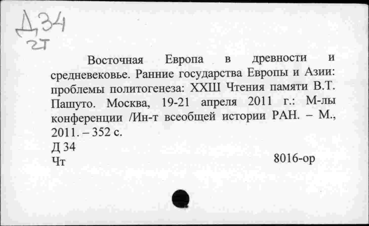 ﻿Восточная Европа в древности и средневековье. Ранние государства Европы и Азии: проблемы политогенеза: ХХШ Чтения памяти В.Т. Пашуто. Москва, 19-21 апреля 2011 г.: М-лы конференции /Ин-т всеобщей истории РАН. — М., 2011.-352 с.
Д34 цт	8016-ор